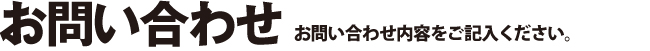 お問い合わせ お問い合わせ内容をご記入ください。