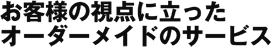 お客様の視点に立った<br>オーダーメイドのサービス