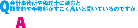 Q. 会計事務所や税理士に頼むと顧問料や手数料がすごい高いと聞いているのですが。