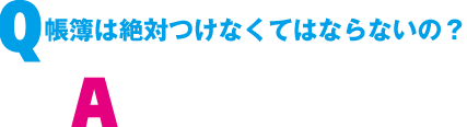 Q. 帳簿は絶対つけなくてはならないの?